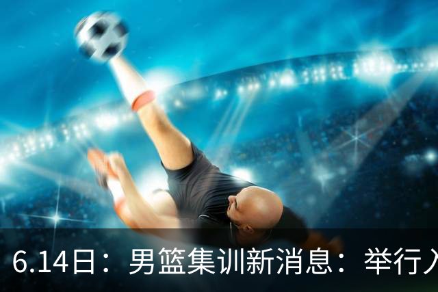 6.14日：男篮集训新消息：举行入队会议，队长人选变动，郭士强提出五点要求